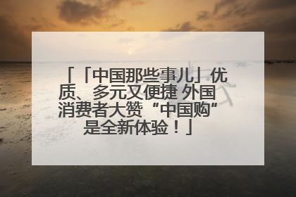 「中国那些事儿」优质、多元又便捷 外国消费者大赞“中国购”是全新体验！